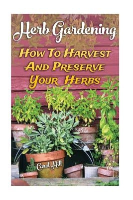 Herb Gardening: How To Harvest And Preserve Your Herbs by Hill, Carol