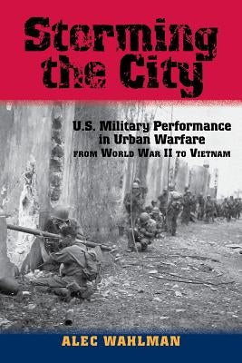 Storming the City: U.S. Military Performance in Urban Warfare from World War II to Vietnam by Wahlman, Alec
