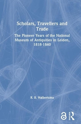 Scholars, Travellers and Trade: The Pioneer Years of the National Museum of Antiquities in Leiden, 1818-1840 by Halbertsma, R. B.
