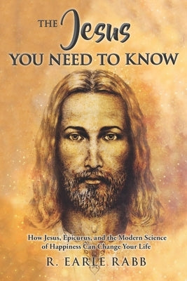The Jesus You Need To Know: How Jesus, Epicurus, and the Modern Science of Happiness Can Change Your Life by Rabb, Earle
