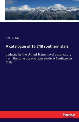 A catalogue of 16,748 southern stars: deduced by the United States naval observatory from the zone observations made at Santiago de Chile by Gilliss, J. M.