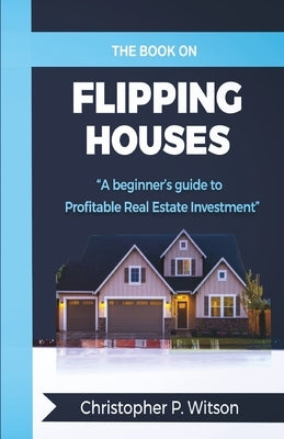 The Book on Flipping Houses: A Beginner's Guide to Profitable Real Estate Investment by Witson, Christopher