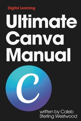 Ultimate Canva Manual: A Comprehensive Guide to Creating Stunning Graphics, Monetising Your Skills, and Improving Workplace Efficiency by Westwood, Caleb Sterling