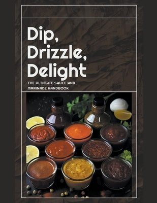 Dip, Drizzle, Delight: The Ultimate Sauce and Marinade Handbook by Publishing, Dnt