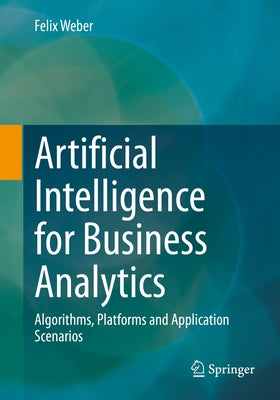 Artificial Intelligence for Business Analytics: Algorithms, Platforms and Application Scenarios by Weber, Felix