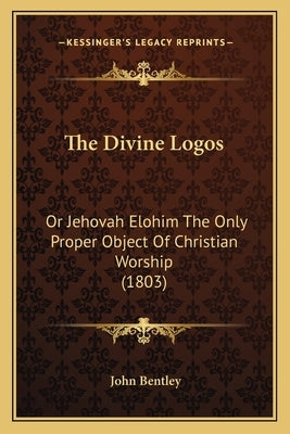 The Divine Logos: Or Jehovah Elohim The Only Proper Object Of Christian Worship (1803) by Bentley, John
