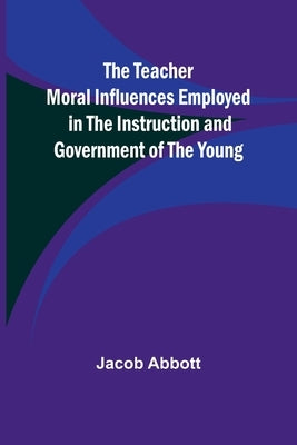 The Teacher Moral Influences Employed in the Instruction and Government of the Young by Abbott, Jacob