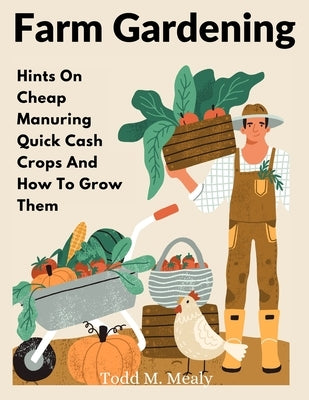 Farm Gardening: Hints On Cheap Manuring Quick Cash Crops And How To Grow Them by Todd M Mealy