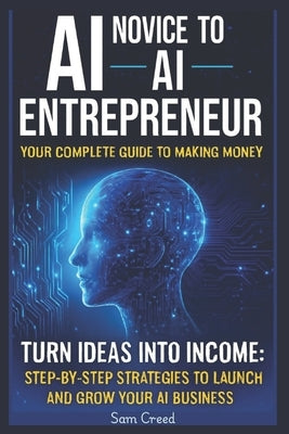 AI Novice to AI Entrepreneur: Your Complete Guide to Making Money Turn Ideas into Income: Step-by-Step Strategies to Launch and Grow Your AI Business by Creed, Sam