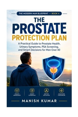 The Prostate Protection Plan: A Practical Guide to Prostate Health, Urinary Symptoms, PSA Screening, and Smart Decisions for Men Over 40 by Kumar, Manish