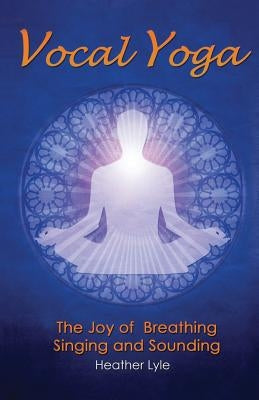 Vocal Yoga: The Joy of Breathing, Singing and Sounding by Lyle, Heather