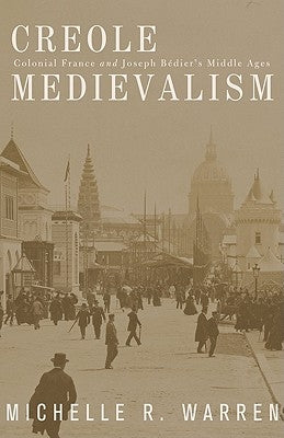 Creole Medievalism: Colonial France and Joseph Bédier's Middle Ages by Warren, Michelle R.
