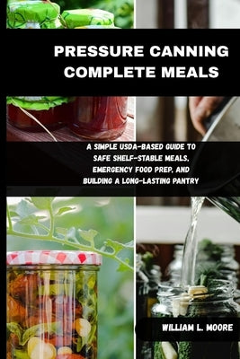 Pressure Canning Complete Meals: A Simple USDA-Based Guide to Safe Shelf-Stable Meals, Emergency Food Prep, and Building a Long-Lasting Pantry by L. Moore, William