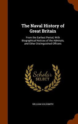 The Naval History of Great Britain: From the Earliest Period, With Biographical Notices of the Admirals, and Other Distinguished Officers by Goldsmith, William