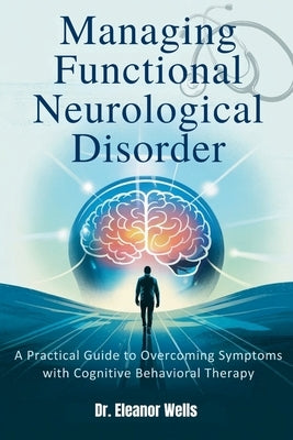 Managing Functional Neurological Disorder: A Practical Guide to Overcoming Symptoms with Cognitive Behavioral Therapy by Wells, Eleanor
