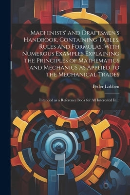 Machinists' and Draftsmen's Handbook, Containing Tables, Rules and Formulas, With Numerous Examples Explaining the Principles of Mathematics and Mecha by Lobben, Peder 1858-