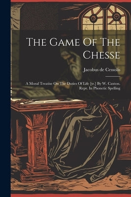 The Game Of The Chesse: A Moral Treatise On The Duties Of Life [tr.] By W. Caxton. Repr. In Phonetic Spelling by Cessolis, Jacobus De