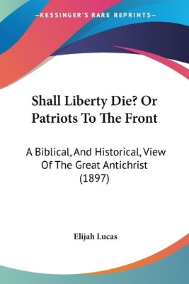 Shall Liberty Die? Or Patriots To The Front: A Biblical, And Historical, View Of The Great Antichrist (1897) by Lucas, Elijah