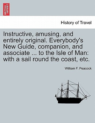 Instructive, Amusing, and Entirely Original. Everybody's New Guide, Companion, and Associate ... to the Isle of Man: With a Sail Round the Coast, Etc. by Peacock, William F.