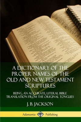 A Dictionary of the Proper Names of the Old and New Testament Scriptures: Being, an Accurate, Literal Bible Translation from the Original Tongues by Jackson, J. B.