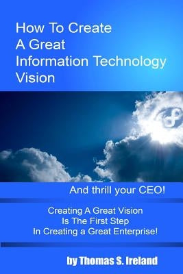 How To Create A Great Information Technology Vision -- And Thrill Your CEO by Ireland, Thomas S.