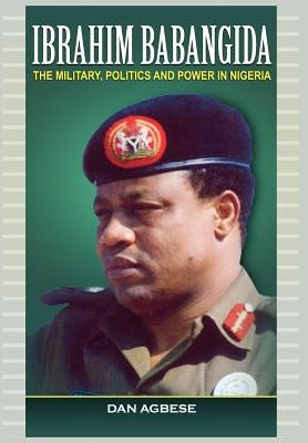 Ibrahim Babangida: The Military, Politics Ad Power in Nigeria by Agbese, Dan