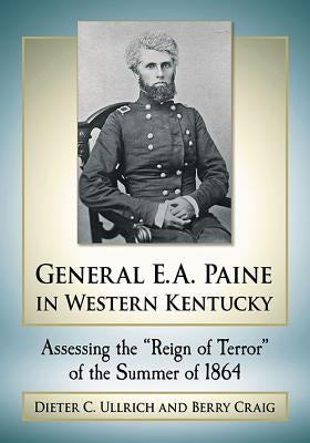 General E.A. Paine in Western Kentucky: Assessing the Reign of Terror of the Summer of 1864 by Ullrich, Dieter C.