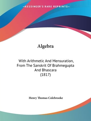 Algebra: With Arithmetic And Mensuration, From The Sanskrit Of Brahmegupta And Bhascara (1817) by Colebrooke, Henry Thomas