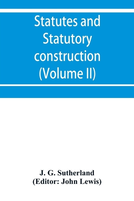 Statutes and statutory construction, including a discussion of legislative powers, constitutional regulations relative to the forms of legislation and by G. Sutherland, J.