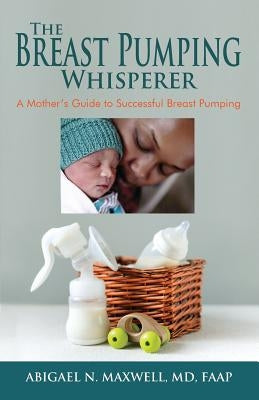The Breast Pumping Whisperer: A Mother's Guide to Successful Breast Pumping by Maxwell, Abigael