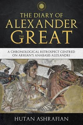 The Diary of Alexander the Great: A Chronological Retrospect Centred On Arrian's Anabasis Alexandri by Ashrafian, Hutan