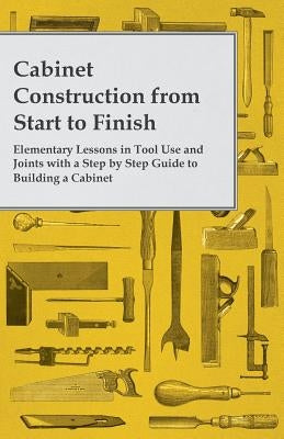 Cabinet Construction from Start to Finish - Elementary Lessons in Tool Use and Joints with a Step by Step Guide to Building a Cabinet by Anon