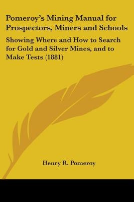 Pomeroy's Mining Manual for Prospectors, Miners and Schools: Showing Where and How to Search for Gold and Silver Mines, and to Make Tests (1881) by Pomeroy, Henry R.