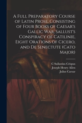 A Full Preparatory Course of Latin Prose, Consisting of Four Books of Caesar's Gallic War, Sallust's Conspiracy of Catilinie, Eight Orations of Cicero by Allen, Joseph Henry