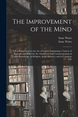 The Improvement of the Mind: or, a Supplement to the Art of Logick: Containing a Variety of Remarks and Rules for the Attainment and Communication by Watts, Isaac 1674-1748