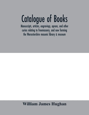 Catalogue of books, manuscripts, articles, engravings, aprons, and other curios relating to freemasonry, and now forming the Worcestershire masonic li by James Hughan, William