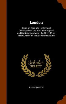 London: Being an Accurate History and Description of the British Metropolis and Its Neighbourhood: To Thirty Miles Extent, From an Actual Perambulatio by Hughson, David