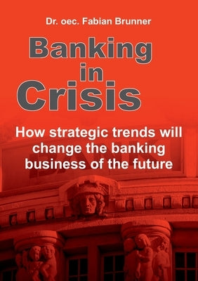 Banking in Crisis: How strategic trends will change the banking business of the future by Brunner, Oec Fabian