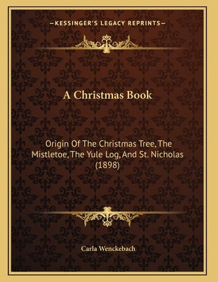 A Christmas Book: Origin Of The Christmas Tree, The Mistletoe, The Yule Log, And St. Nicholas (1898) by Wenckebach, Carla
