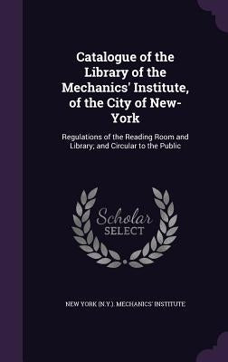 Catalogue of the Library of the Mechanics' Institute, of the City of New-York: Regulations of the Reading Room and Library; and Circular to the Public by New York (N Y ) Mechanics' Institute