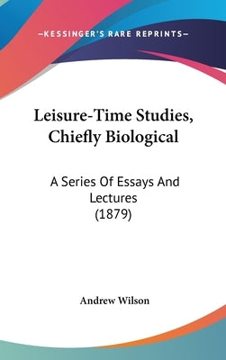 Leisure-Time Studies, Chiefly Biological: A Series Of Essays And Lectures (1879) by Wilson, Andrew