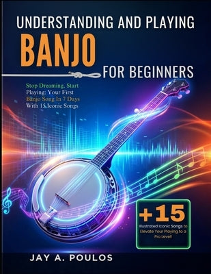 Understanding and Playing Banjo for Beginners: Stop Dreaming, Start Playing: Your First Banjo Song In 7 Days With 15 Iconic Songs by Poulos, Jay A.