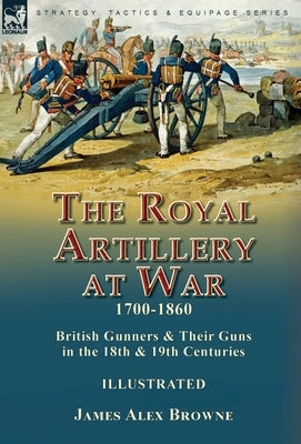 The Royal Artillery at War,1700-1860: British Gunners & Their Guns in the 18th & 19th Centuries by Browne, James Alex
