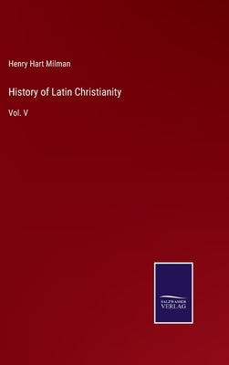 History of Latin Christianity: Vol. V by Milman, Henry Hart