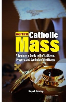 Your First Catholic Mass: A Beginner's Guide to the Traditions, Prayers, and Symbols of the Liturgy by C. Jennings, Ralph