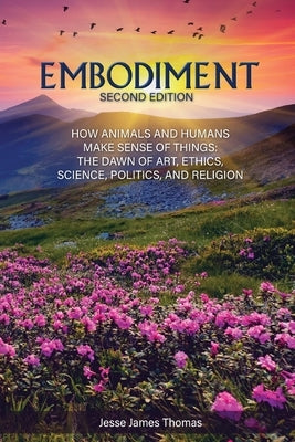 Embodiment: How Animals and Humans Make Sense of Things: The Dawn of Art, Ethics, Science, Politics, and Religion by Thomas, Jesse James