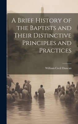 A Brief History of the Baptists and Their Distinctive Principles and Practices by Duncan, William Cecil