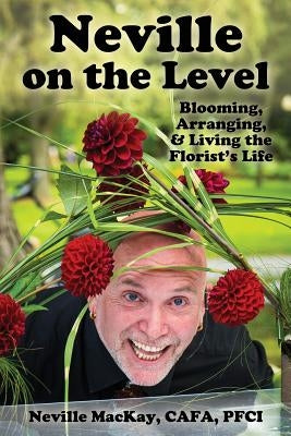 Neville on the Level: Blooming, Arranging & Living the Florist's Life by MacKay, Neville