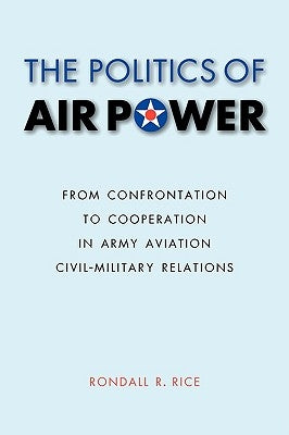 The Politics of Air Power: From Confrontation to Cooperation in Army Aviation Civil-Military Relations by Rice, Rondall R.