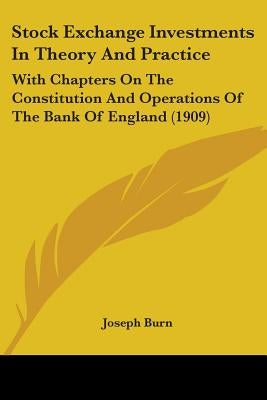 Stock Exchange Investments In Theory And Practice: With Chapters On The Constitution And Operations Of The Bank Of England (1909) by Burn, Joseph